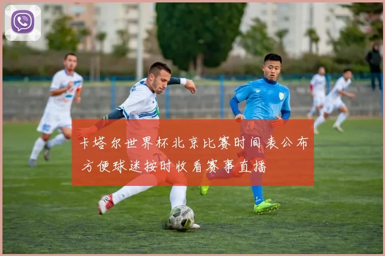 卡塔尔世界杯北京比赛时间表公布 方便球迷按时收看赛事直播
