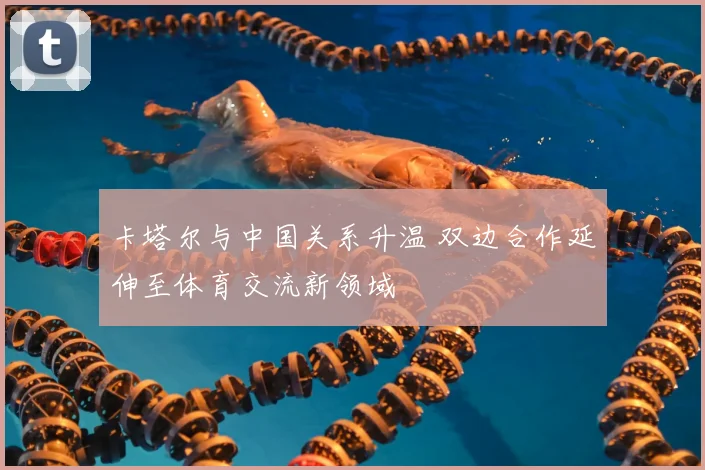 卡塔尔与中国关系升温 双边合作延伸至体育交流新领域