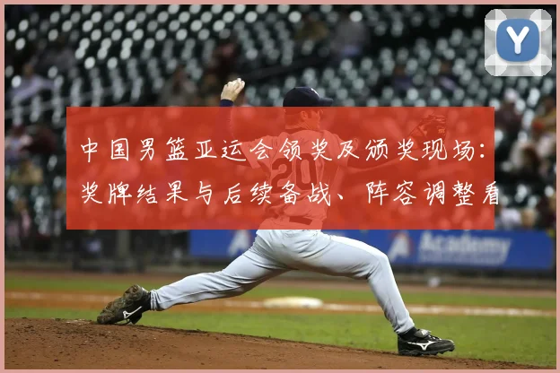 中国男篮亚运会领奖及颁奖现场：奖牌结果与后续备战、阵容调整看点