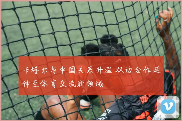 卡塔尔与中国关系升温 双边合作延伸至体育交流新领域