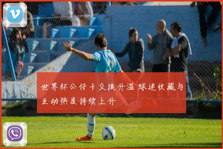 世界杯公仔卡交换升温 球迷收藏与互动热度持续上升