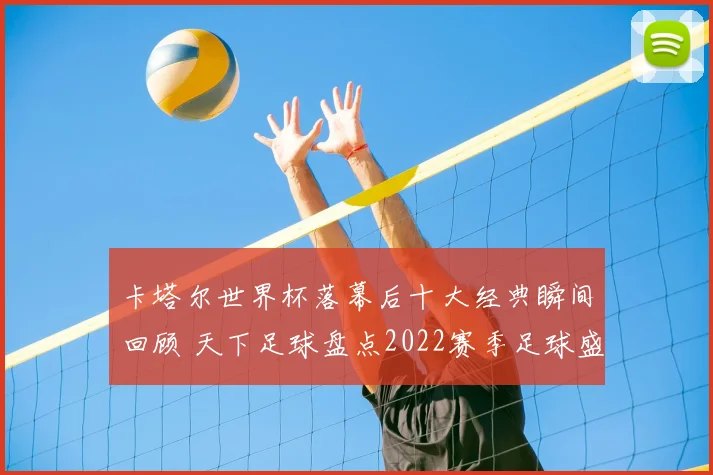 卡塔尔世界杯落幕后十大经典瞬间回顾 天下足球盘点2022赛季足球盛事