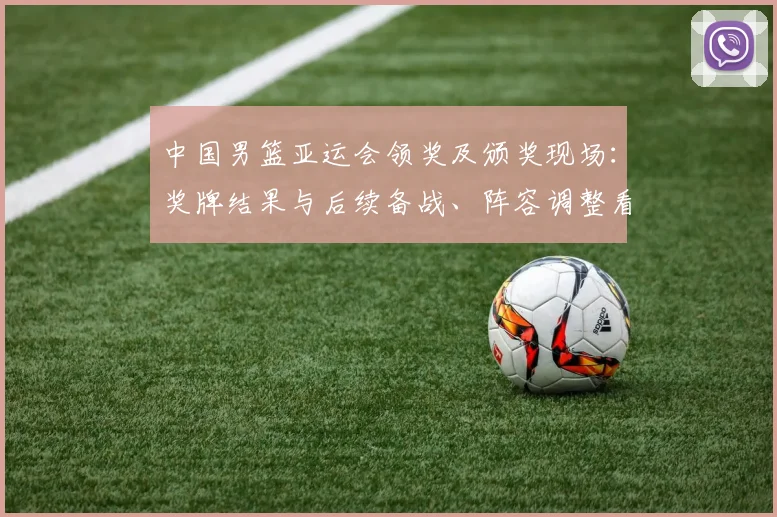 中国男篮亚运会领奖及颁奖现场：奖牌结果与后续备战、阵容调整看点