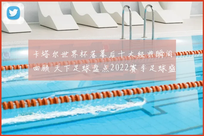 卡塔尔世界杯落幕后十大经典瞬间回顾 天下足球盘点2022赛季足球盛事