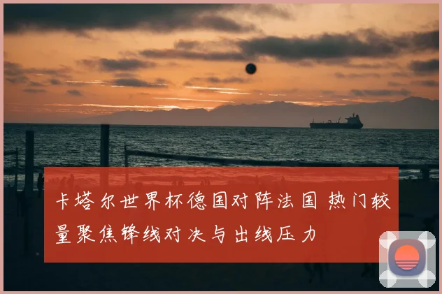 卡塔尔世界杯德国对阵法国 热门较量聚焦锋线对决与出线压力