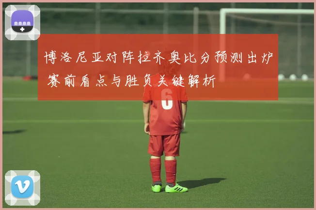 博洛尼亚对阵拉齐奥比分预测出炉 赛前看点与胜负关键解析