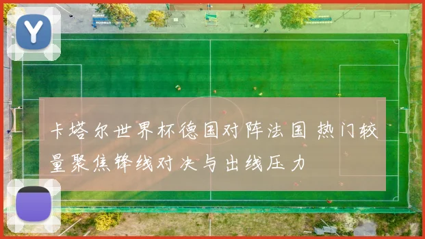 卡塔尔世界杯德国对阵法国 热门较量聚焦锋线对决与出线压力