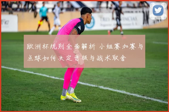 欧洲杯规则全面解析 小组赛加赛与点球如何决定晋级与战术取舍