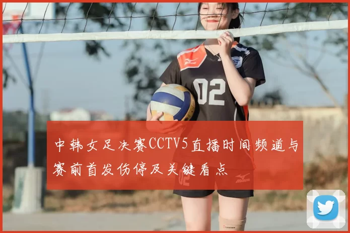 中韩女足决赛CCTV5直播时间频道与赛前首发伤停及关键看点