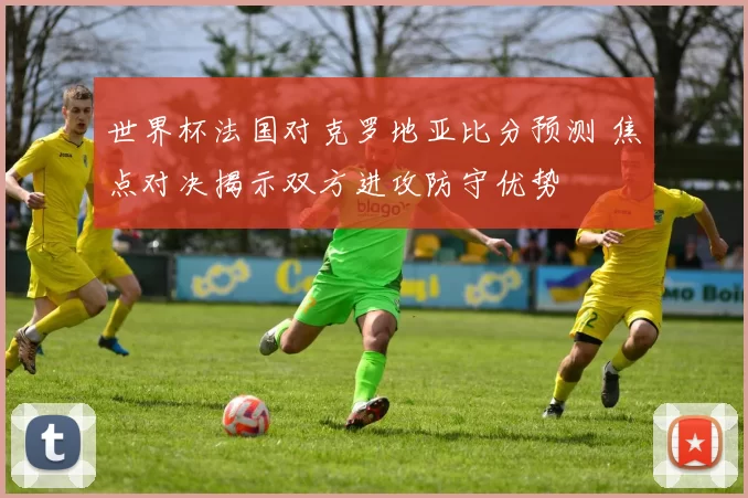 世界杯法国对克罗地亚比分预测 焦点对决揭示双方进攻防守优势
