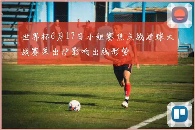 世界杯6月17日小组赛焦点战进球大战赛果出炉影响出线形势
