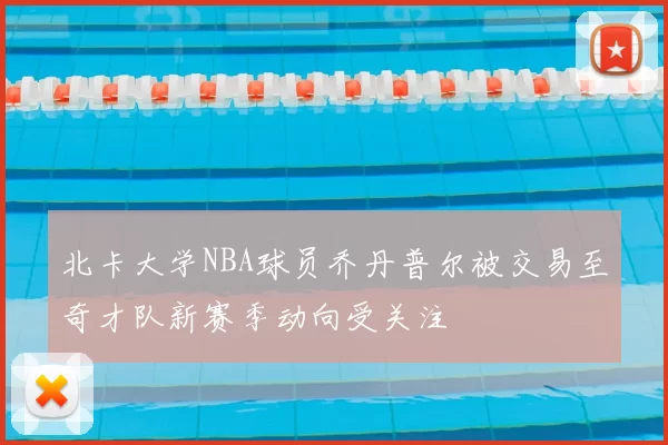 北卡大学NBA球员乔丹普尔被交易至奇才队新赛季动向受关注