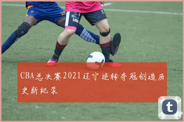 CBA总决赛2021辽宁逆转夺冠创造历史新纪录