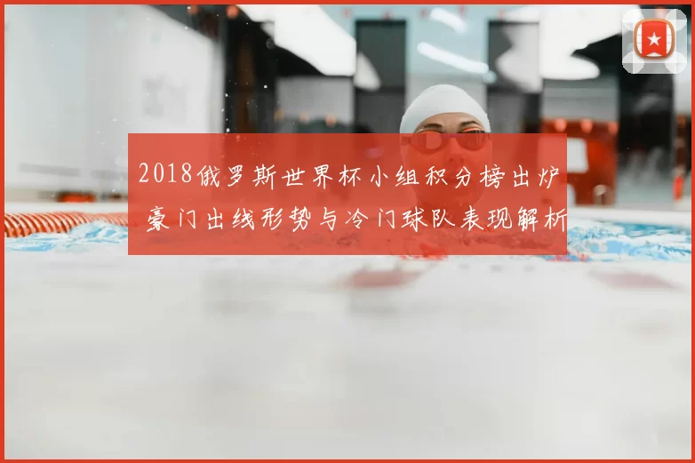 2018俄罗斯世界杯小组积分榜出炉 豪门出线形势与冷门球队表现解析