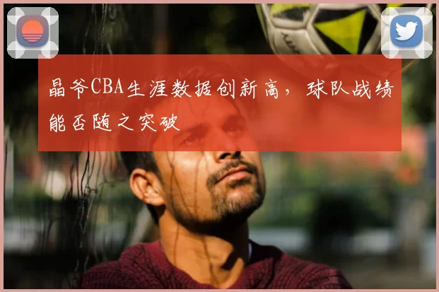 晶爷CBA生涯数据创新高，球队战绩能否随之突破