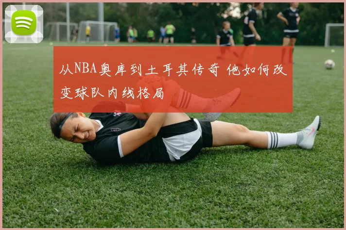 从NBA奥库到土耳其传奇 他如何改变球队内线格局