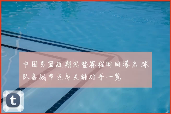 中国男篮近期完整赛程时间曝光 球队备战节点与关键对手一览