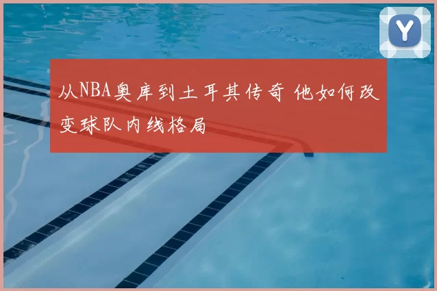 从NBA奥库到土耳其传奇 他如何改变球队内线格局