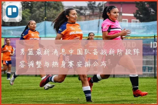 男篮最新消息中国队备战新阶段阵容调整与热身赛安排公布