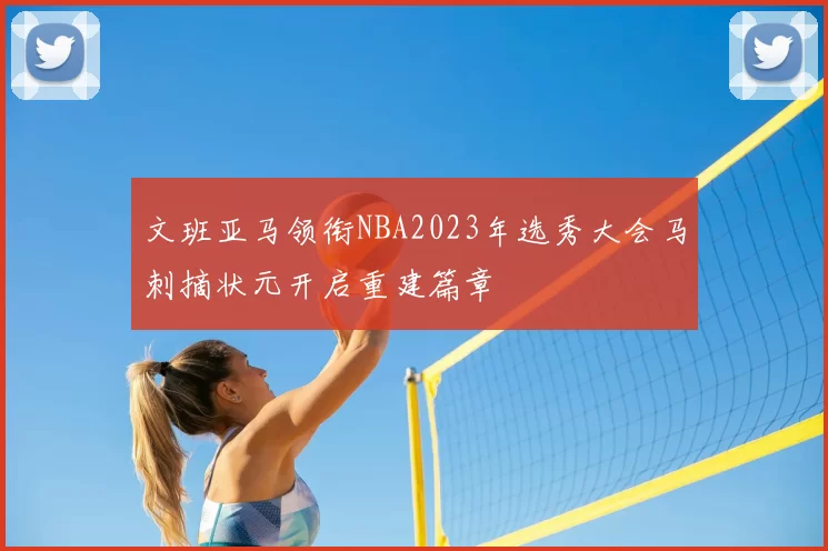 文班亚马领衔NBA2023年选秀大会马刺摘状元开启重建篇章