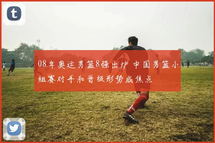 08年奥运男篮8强出炉 中国男篮小组赛对手和晋级形势成焦点