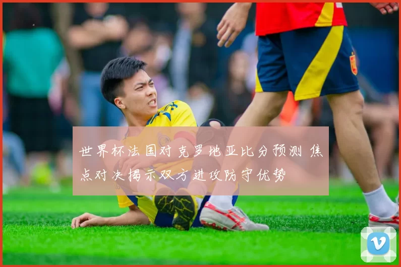 世界杯法国对克罗地亚比分预测 焦点对决揭示双方进攻防守优势