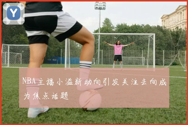 NBA主播小溢新动向引发关注去向成为焦点话题