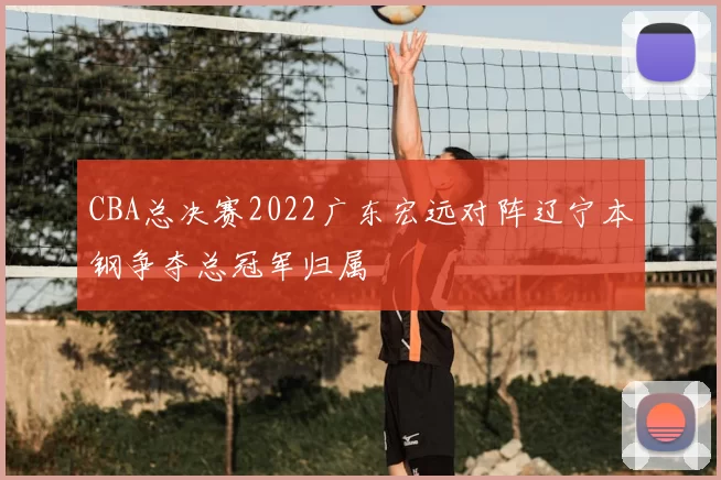 CBA总决赛2022广东宏远对阵辽宁本钢争夺总冠军归属