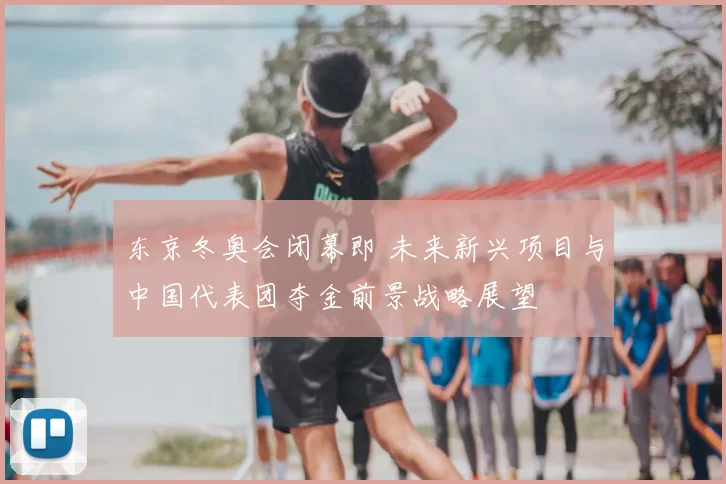 东京冬奥会闭幕即 未来新兴项目与中国代表团夺金前景战略展望