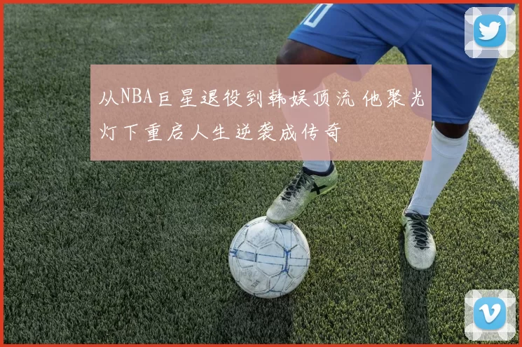 从NBA巨星退役到韩娱顶流 他聚光灯下重启人生逆袭成传奇