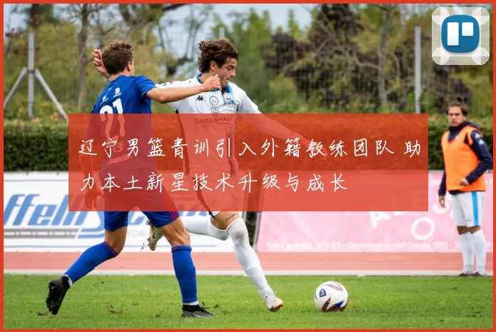 辽宁男篮青训引入外籍教练团队 助力本土新星技术升级与成长