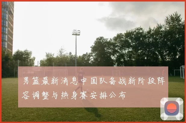 男篮最新消息中国队备战新阶段阵容调整与热身赛安排公布