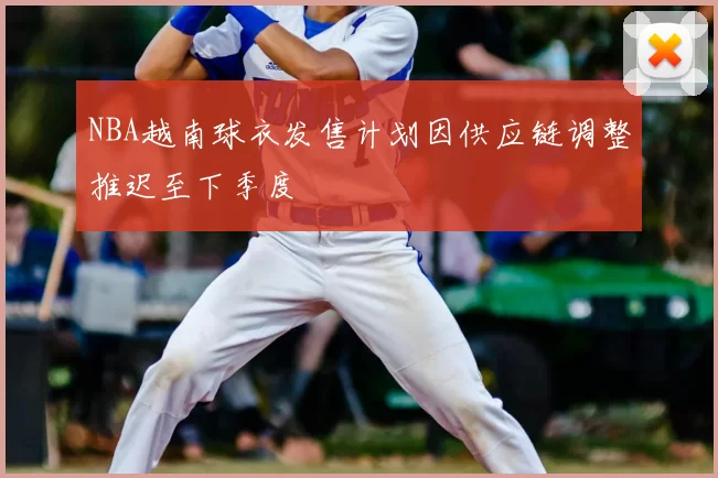 NBA越南球衣发售计划因供应链调整推迟至下季度