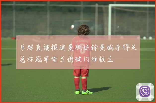 乐球直播报道曼联逆转曼城夺得足总杯冠军哈兰德破门难救主