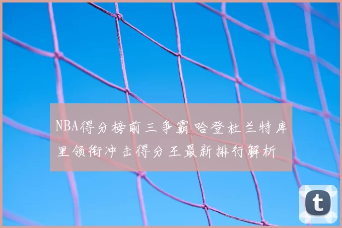 NBA得分榜前三争霸 哈登杜兰特库里领衔冲击得分王最新排行解析