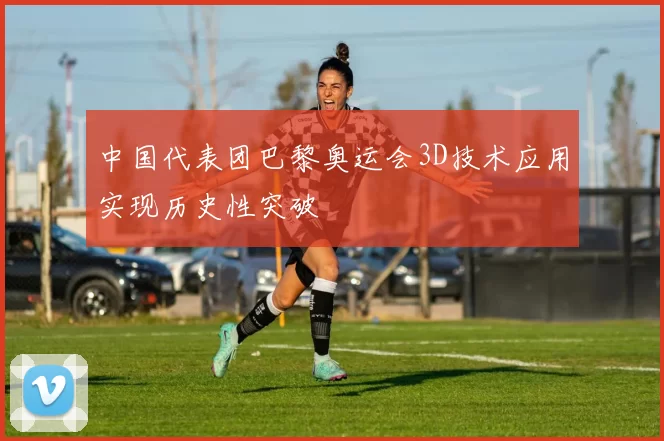 中国代表团巴黎奥运会3D技术应用实现历史性突破