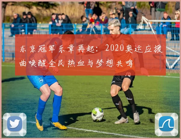 东京冠军乐章再起：2020奥运应援曲唤醒全民热血与梦想共鸣