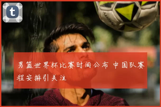 男篮世界杯比赛时间公布 中国队赛程安排引关注