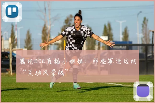 腾讯nba直播小姐姐：那些赛场边的“灵动风景线”