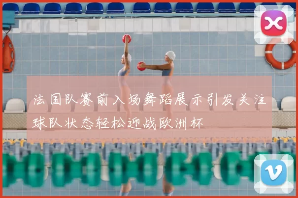 法国队赛前入场舞蹈展示引发关注球队状态轻松迎战欧洲杯
