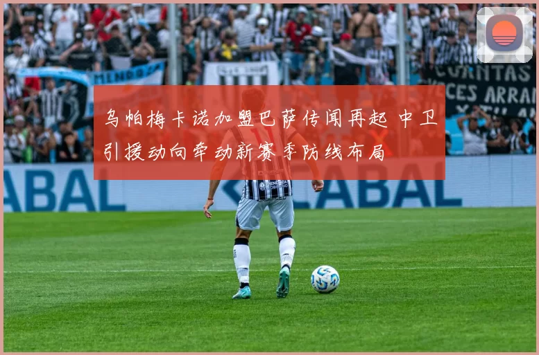 乌帕梅卡诺加盟巴萨传闻再起 中卫引援动向牵动新赛季防线布局