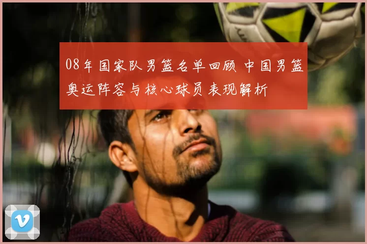08年国家队男篮名单回顾 中国男篮奥运阵容与核心球员表现解析