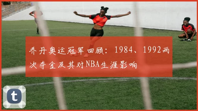 乔丹奥运冠军回顾：1984、1992两次夺金及其对NBA生涯影响