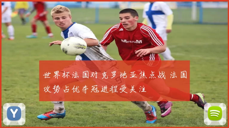 世界杯法国对克罗地亚焦点战 法国攻势占优夺冠进程受关注
