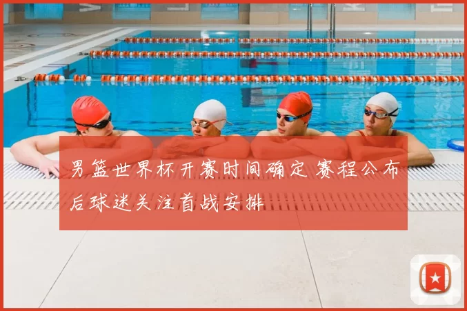 男篮世界杯开赛时间确定 赛程公布后球迷关注首战安排