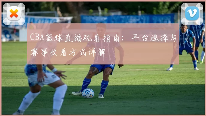 CBA篮球直播观看指南:平台选择与赛事收看方式详解