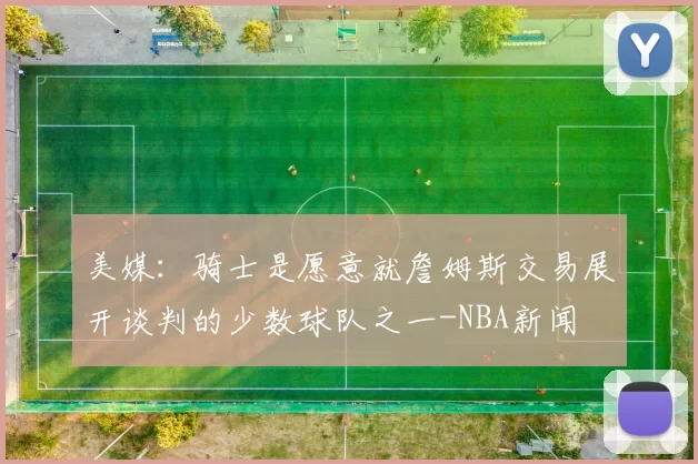 美媒：骑士是愿意就詹姆斯交易展开谈判的少数球队之一-NBA新闻