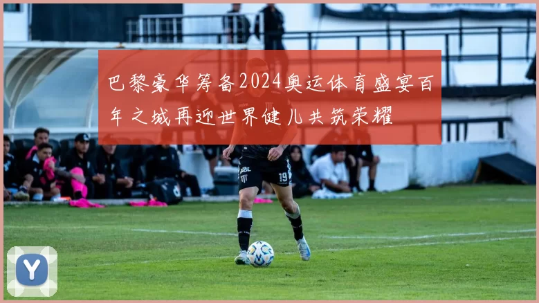 巴黎豪华筹备2024奥运体育盛宴百年之城再迎世界健儿共筑荣耀