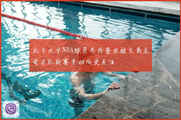 北卡大学NBA球员乔丹普尔被交易至奇才队新赛季动向受关注