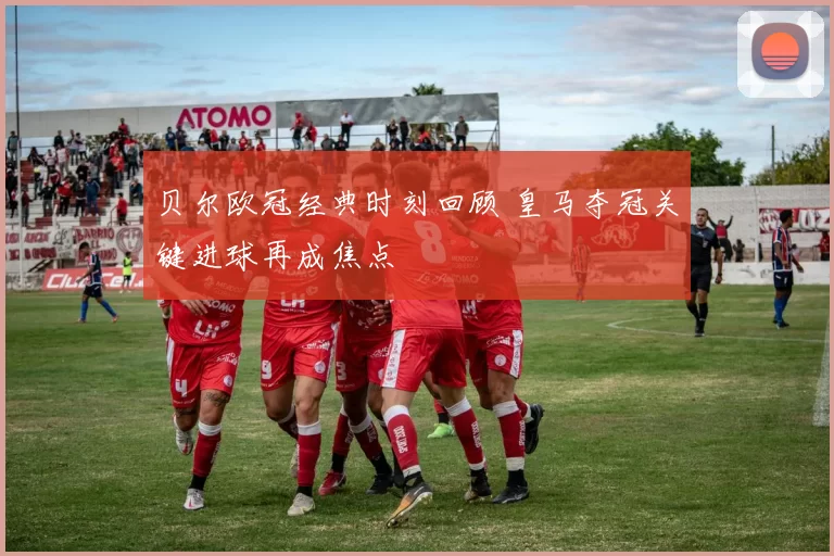 贝尔欧冠经典时刻回顾 皇马夺冠关键进球再成焦点